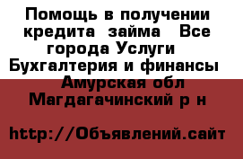 Помощь в получении кредита, займа - Все города Услуги » Бухгалтерия и финансы   . Амурская обл.,Магдагачинский р-н